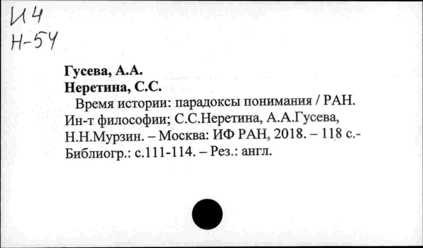 ﻿Гусева, А. А.
Неретина, С.С.
Время истории: парадоксы понимания / РАН. Ин-т философии; С.С.Неретина, А.А.Гусева, Н.Н.Мурзин. — Москва: ИФ РАН, 2018. — 118 с.-Библиогр.: с.111-114. - Рез.: англ.